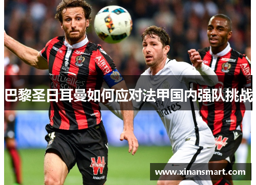 巴黎圣日耳曼如何应对法甲国内强队挑战 巴黎圣日耳曼如何应对法甲国内强队挑战